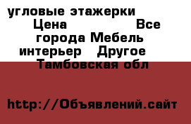 угловые этажерки700-1400 › Цена ­ 700-1400 - Все города Мебель, интерьер » Другое   . Тамбовская обл.